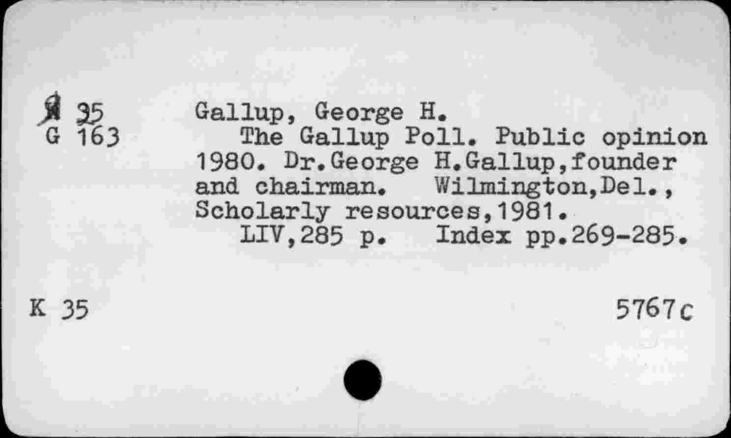 ﻿ß 35 Gallup, George H.
G 163	The Gallup Poll. Public opinion
1980. Dr.George H.Gallup,founder and Chairman. Wilmington,Del., Scholarly resources,1981.
LIV,285 p. Index pp.269-285.
K 35
5767c